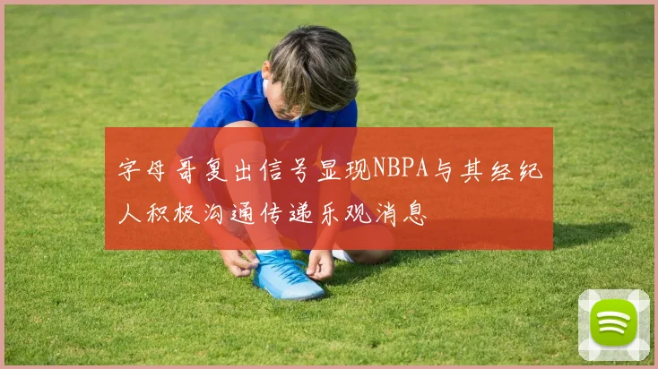 字母哥复出信号显现NBPA与其经纪人积极沟通传递乐观消息