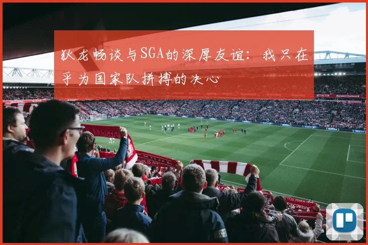 狄龙畅谈与SGA的深厚友谊：我只在乎为国家队拼搏的决心