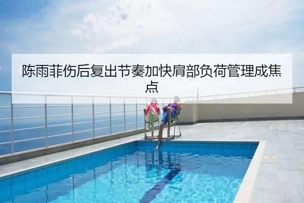 陈雨菲伤后复出节奏加快肩部负荷管理成焦点
